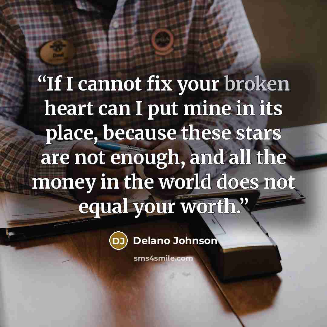 “If I cannot fix your broken heart can I put mine in its place, because these stars are not enough, and all the money in the world does not equal your worth.” quote by Delano Johnson