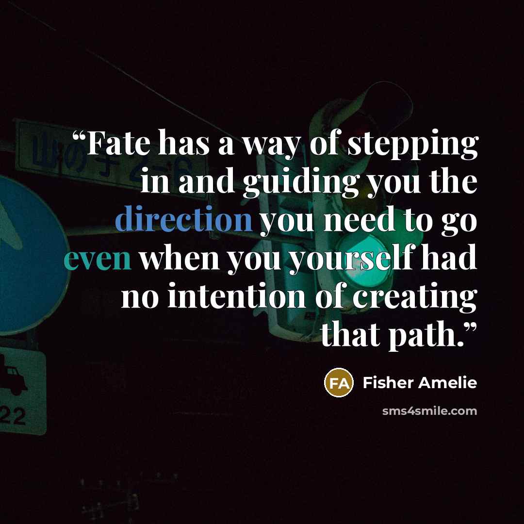 “Fate has a way of stepping in and guiding you the direction you need to go even when you yourself had no intention of creating that path.” quote by Fisher Amelie