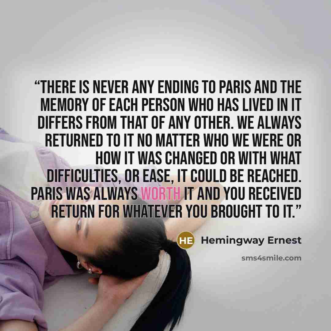“There is never any ending to Paris and the memory of each person who has lived in it differs from that of any other. We always returned to it no matter who we were or how it was changed or with what difficulties, or ease, it could be reached. Paris was always worth it and you received return for…” quote by Hemingway Ernest