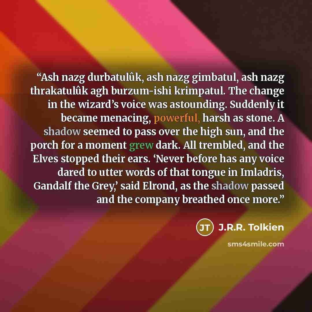 “Ash nazg durbatulûk, ash nazg gimbatul, ash nazg thrakatulûk agh burzum-ishi krimpatul. The change in the wizard’s voice was astounding. Suddenly it became menacing, powerful, harsh as stone. A shadow seemed to pass over the high sun, and the porch for a moment grew dark. All trembled, and the…” quote by J.R.R. Tolkien