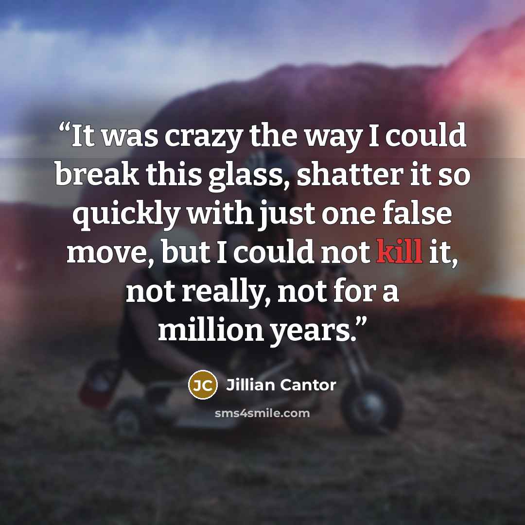 “It was crazy the way I could break this glass, shatter it so quickly with just one false move, but I could not kill it, not really, not for a million years.” quote by Jillian Cantor