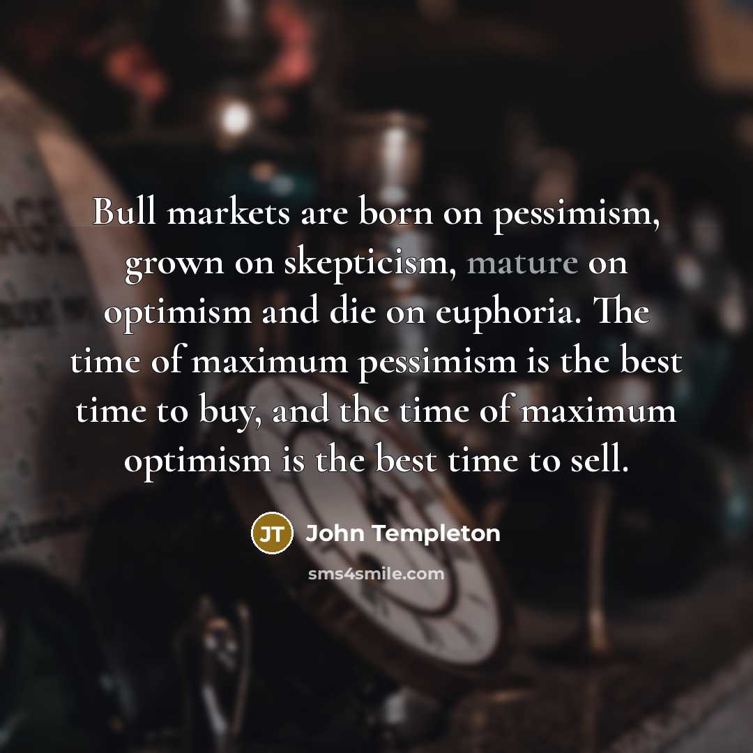 “Bull markets are born on pessimism, grown on skepticism, mature on optimism and die on euphoria. The time of maximum pessimism is the best time to buy, and the time of maximum optimism is the best time to sell.” quote by John Templeton