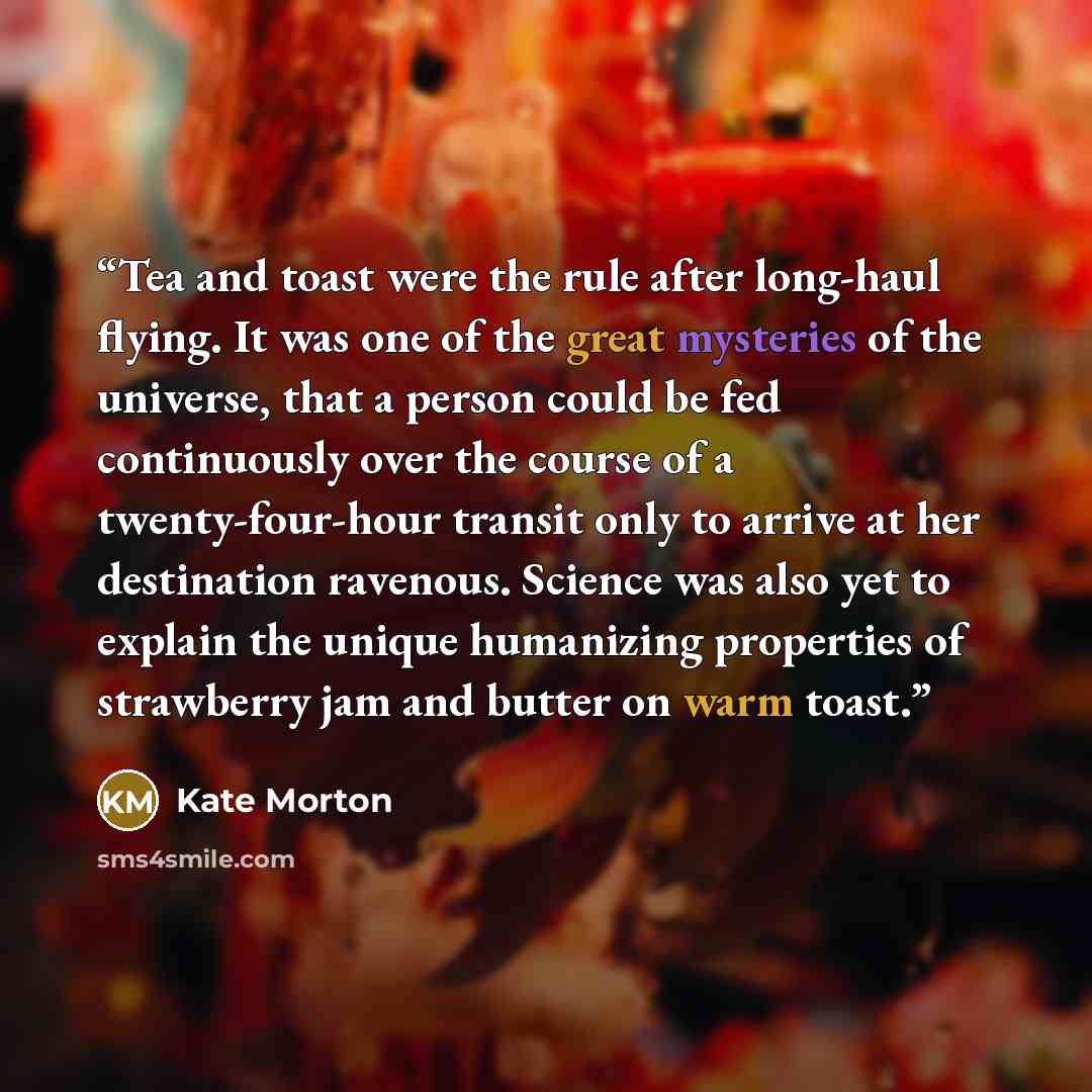 “Tea and toast were the rule after long-haul flying. It was one of the great mysteries of the universe, that a person could be fed continuously over the course of a twenty-four-hour transit only to arrive at her destination ravenous. Science was also yet to explain the unique humanizing properties…” quote by Kate Morton