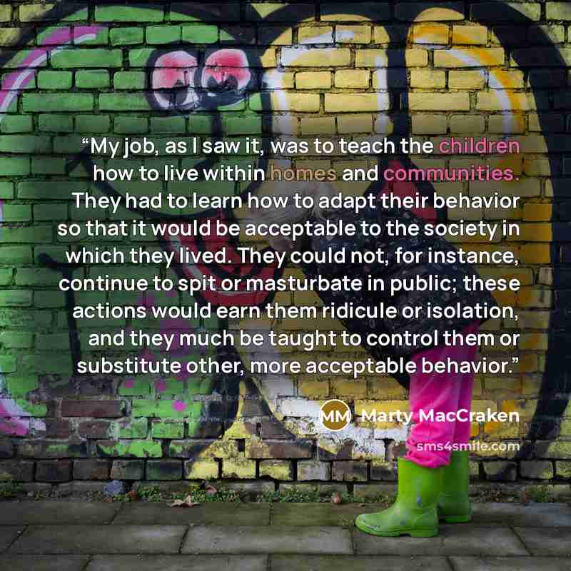 “My job, as I saw it, was to teach the children how to live within homes and communities. They had to learn how to adapt their behavior so that it would be acceptable to the society in which they lived. They could not, for instance, continue to spit or masturbate in public; these actions would earn…” quote by Marty MacCraken