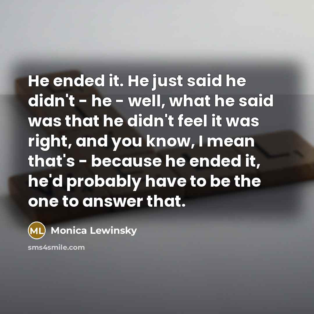 “He ended it. He just said he didn't - he - well, what he said was that he didn't feel it was right, and you know, I mean that's - because he ended it, he'd probably have to be the one to answer that.” quote by Monica Lewinsky