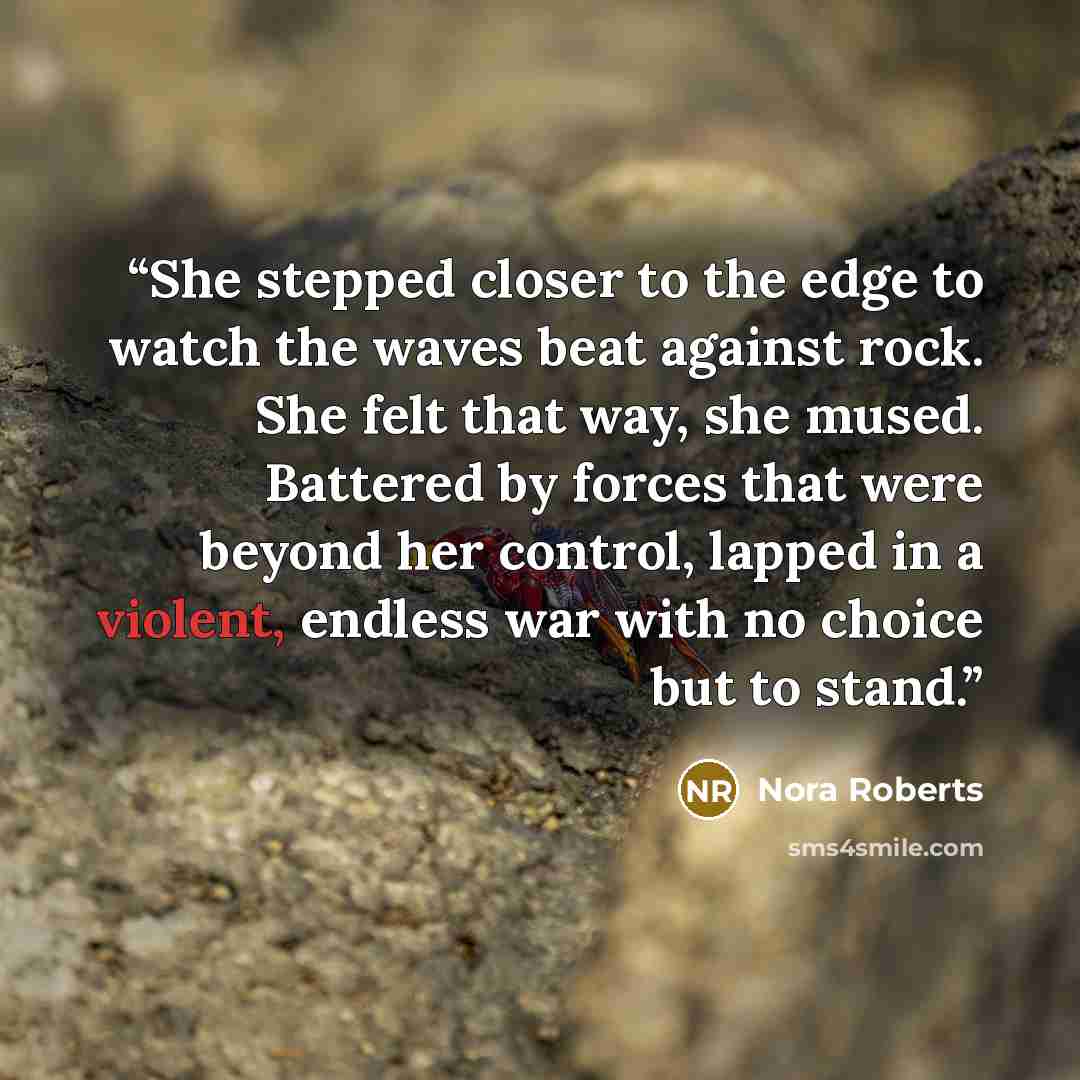“She stepped closer to the edge to watch the waves beat against rock. She felt that way, she mused. Battered by forces that were beyond her control, lapped in a violent, endless war with no choice but to stand.” quote by Nora Roberts