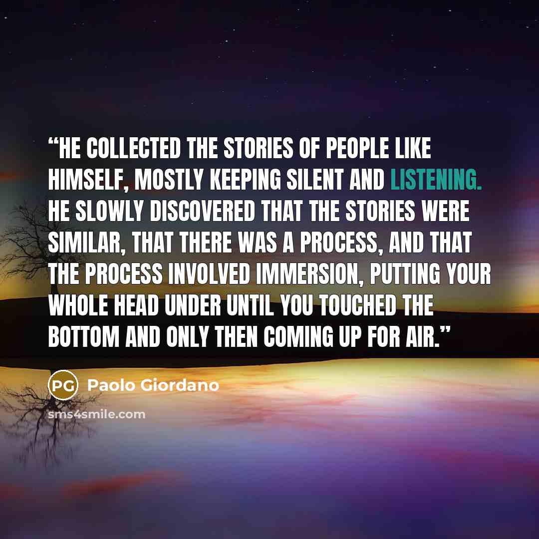 “He collected the stories of people like himself, mostly keeping silent and listening. He slowly discovered that the stories were similar, that there was a process, and that the process involved immersion, putting your whole head under until you touched the bottom and only then coming up for air.” quote by Paolo Giordano