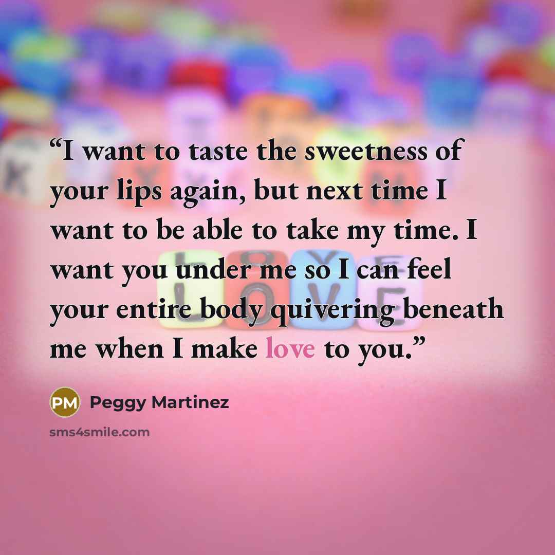 “I want to taste the sweetness of your lips again, but next time I want to be able to take my time. I want you under me so I can feel your entire body quivering beneath me when I make love to you.” quote by Peggy Martinez