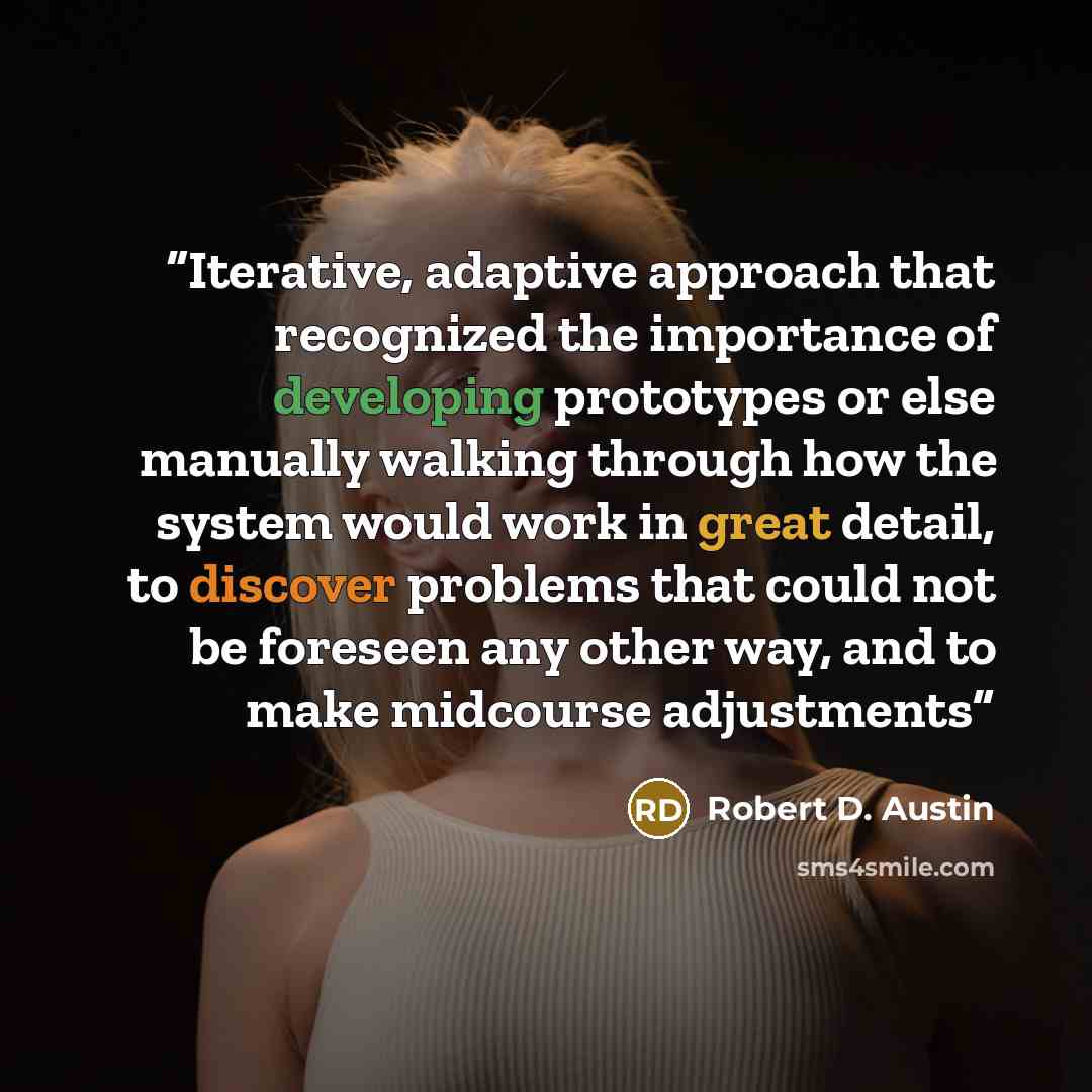 “Iterative, adaptive approach that recognized the importance of developing prototypes or else manually walking through how the system would work in great detail, to discover problems that could not be foreseen any other way, and to make midcourse adjustments” quote by Robert D. Austin