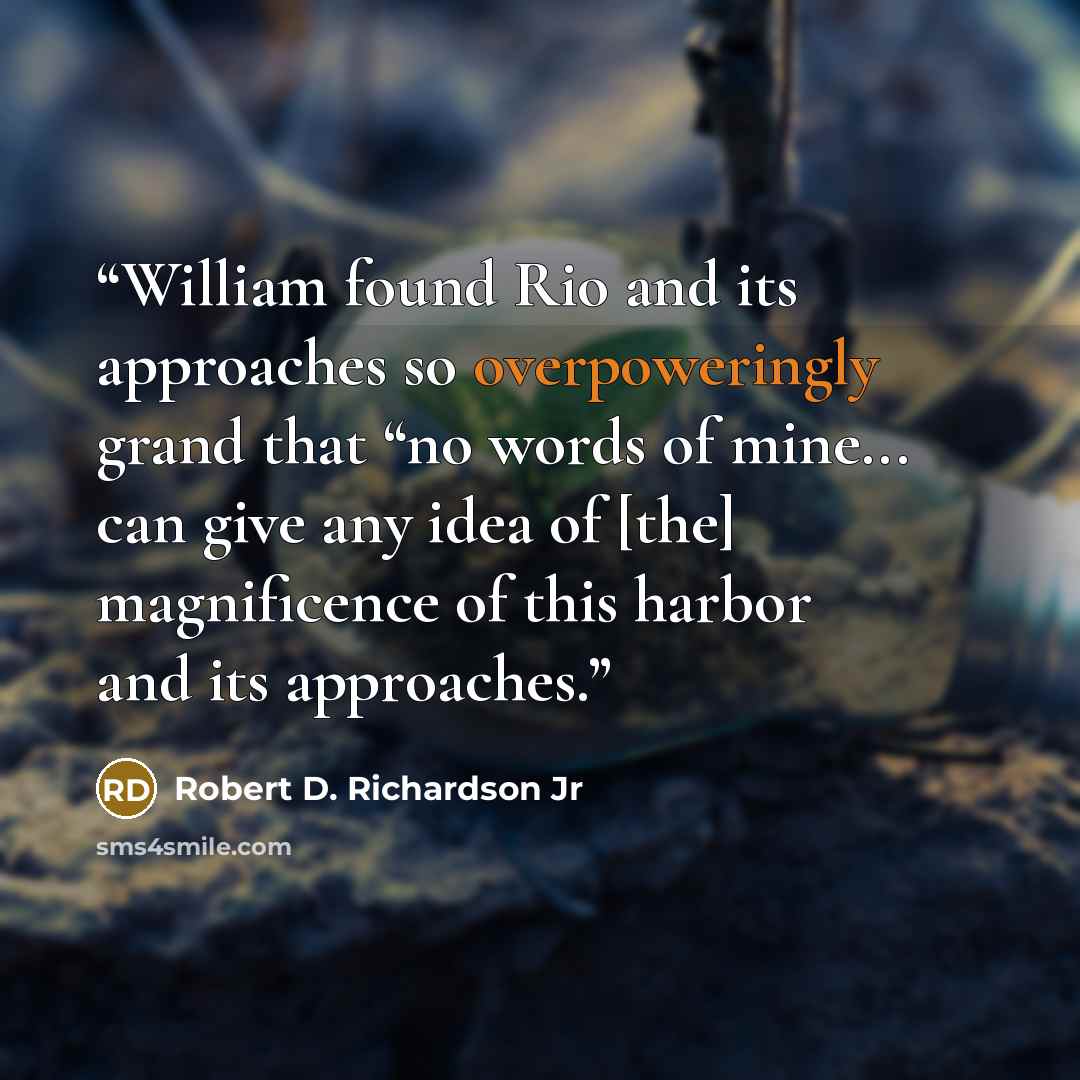 “William found Rio and its approaches so overpoweringly grand that “no words of mine... can give any idea of [the] magnificence of this harbor and its approaches.” quote by Robert D. Richardson Jr