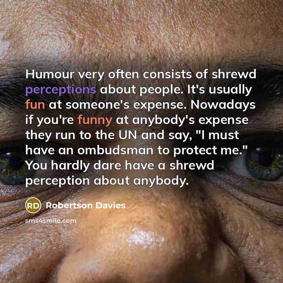 “Humour very often consists of shrewd perceptions about people. It's usually fun at someone's expense. Nowadays if you're funny at anybody's expense they run to the UN and say, "I must have an ombudsman to protect me." You hardly dare have a shrewd perception about anybody.” quote by Robertson Davies