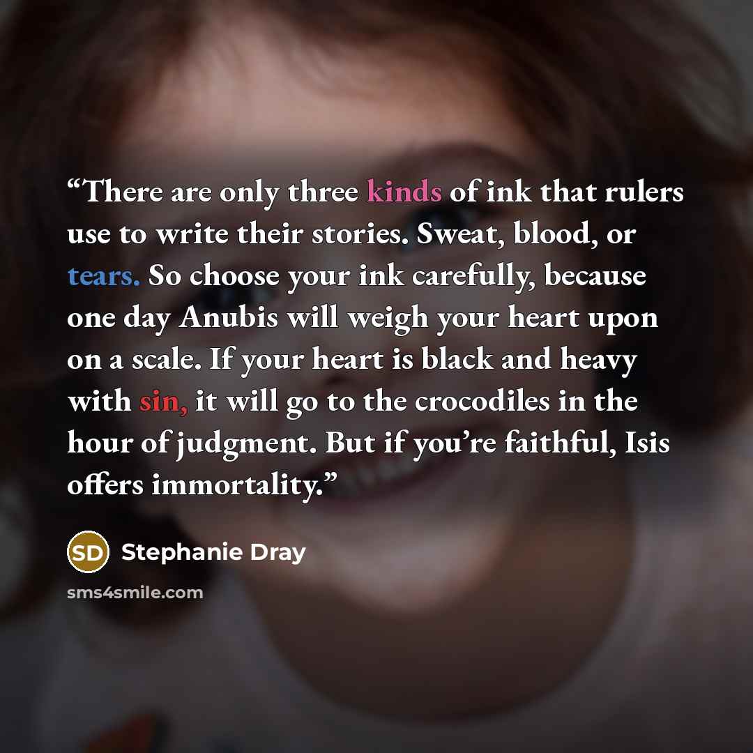 “There are only three kinds of ink that rulers use to write their stories. Sweat, blood, or tears. So choose your ink carefully, because one day Anubis will weigh your heart upon on a scale. If your heart is black and heavy with sin, it will go to the crocodiles in the hour of judgment. But if…” quote by Stephanie Dray
