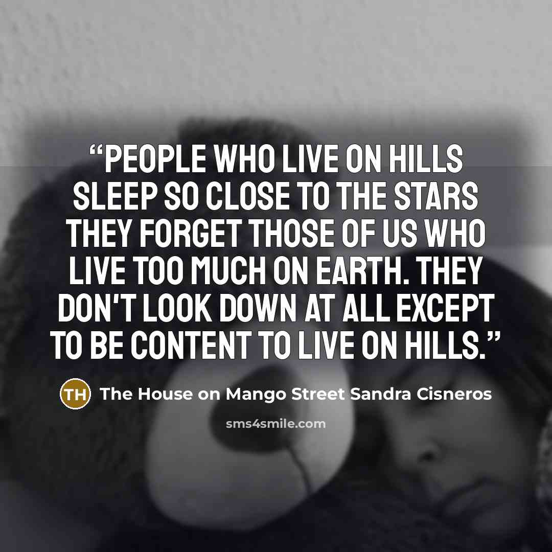 “People who live on hills sleep so close to the stars they forget those of us who live too much on earth. They don't look down at all except to be content to live on hills.” quote by The House on Mango Street Sandra Cisneros