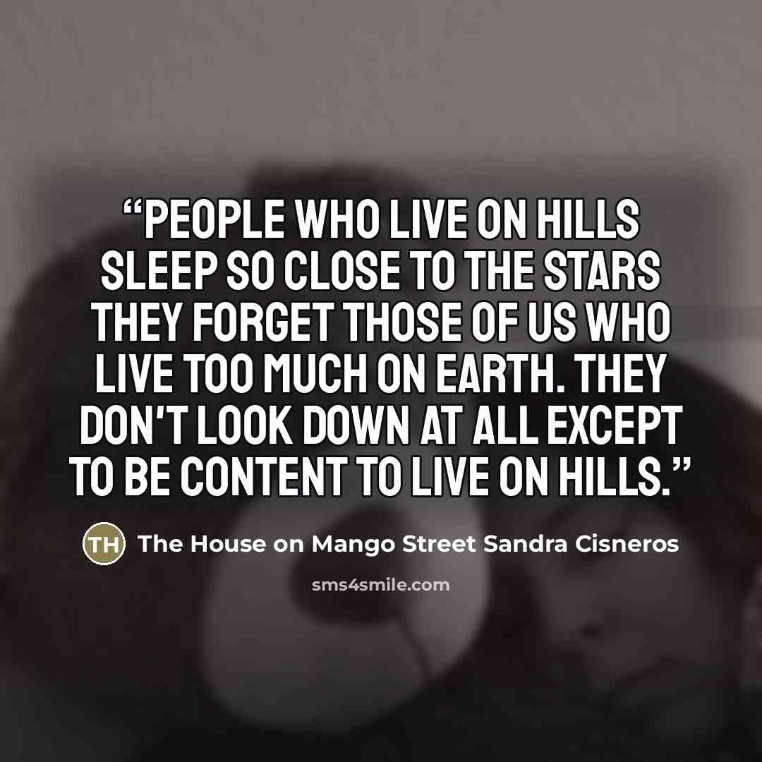 “People who live on hills sleep so close to the stars they forget those of us who live too much on earth. They don't look down at all except to be content to live on hills.” quote by The House on Mango Street Sandra Cisneros