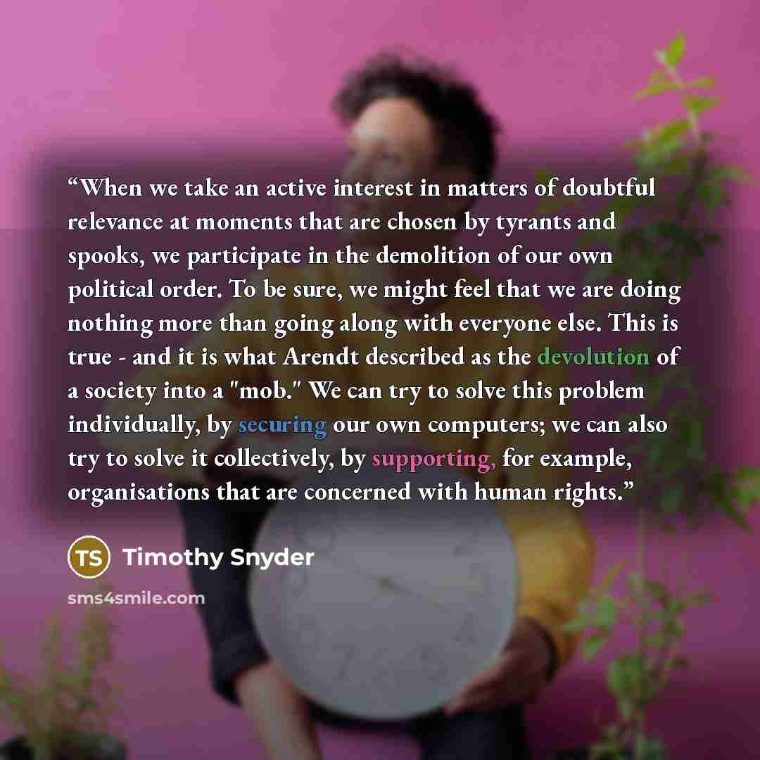 “When we take an active interest in matters of doubtful relevance at moments that are chosen by tyrants and spooks, we participate in the demolition of our own political order. To be sure, we might feel that we are doing nothing more than going along with everyone else. This is true - and it is…” quote by Timothy Snyder