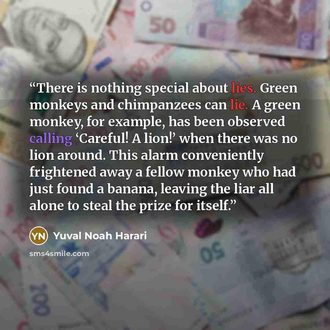 “There is nothing special about lies. Green monkeys and chimpanzees can lie. A green monkey, for example, has been observed calling ‘Careful! A lion!’ when there was no lion around. This alarm conveniently frightened away a fellow monkey who had just found a banana, leaving the liar all alone to…” quote by Yuval Noah Harari