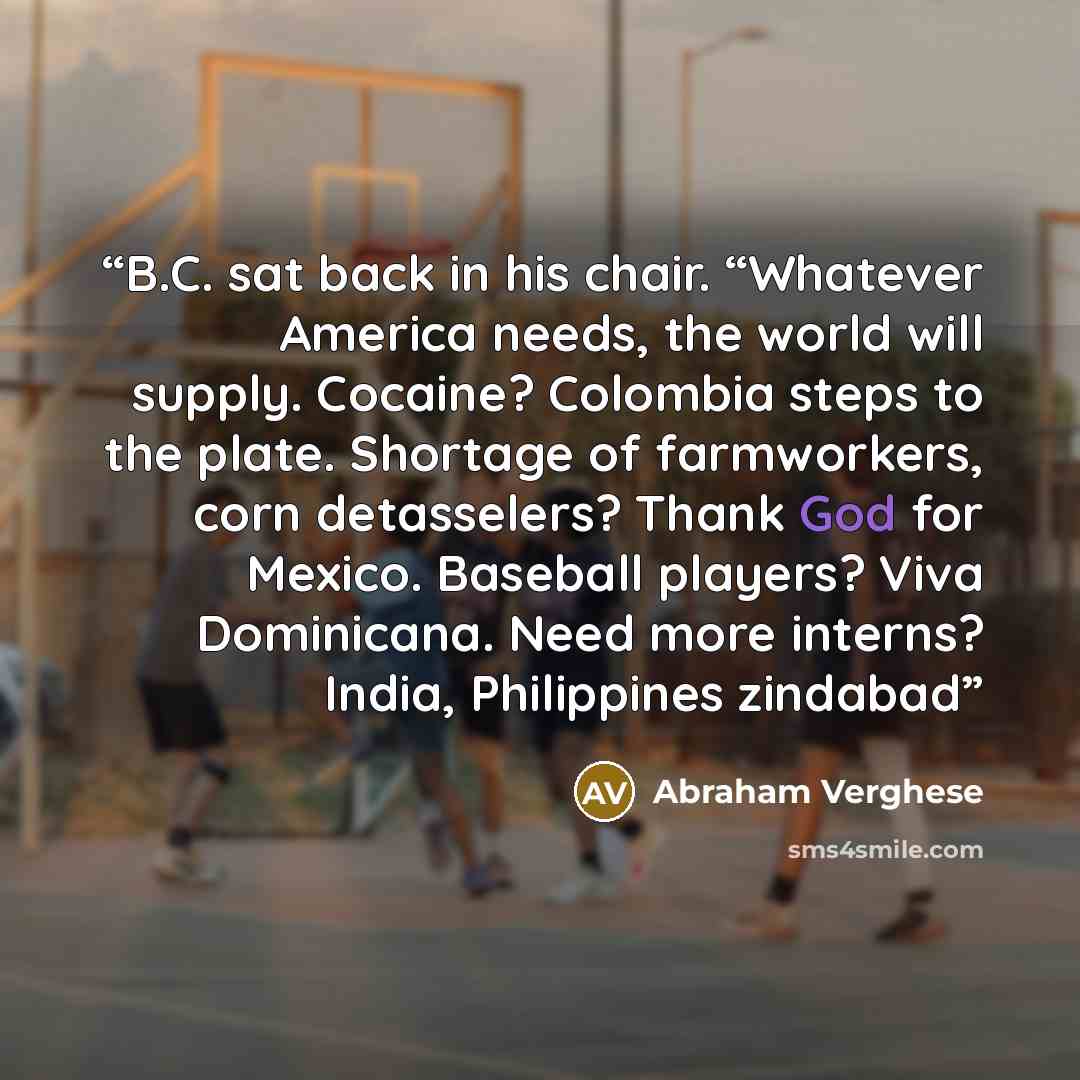 “B.C. sat back in his chair. “Whatever America needs, the world will supply. Cocaine? Colombia steps to the plate. Shortage of farmworkers, corn detasselers? Thank God for Mexico. Baseball players? Viva Dominicana. Need more interns? India, Philippines zindabad” quote by Abraham Verghese