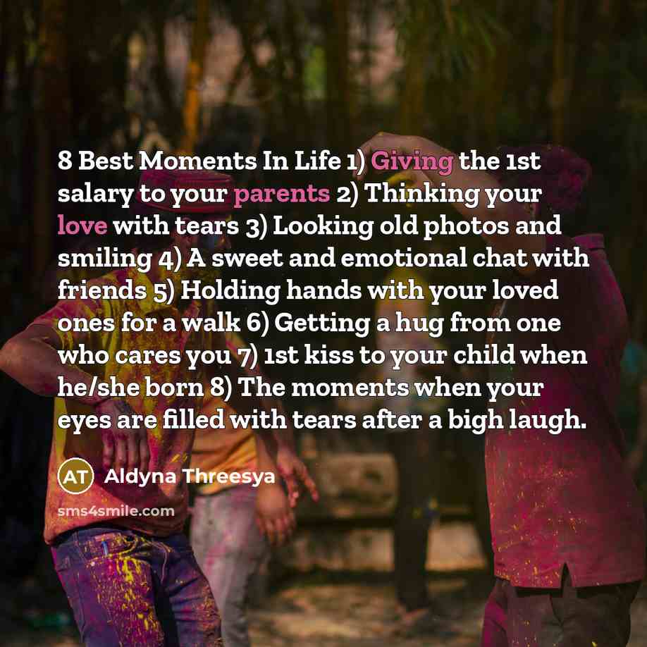 “8 Best Moments In Life 1) Giving the 1st salary to your parents 2) Thinking your love with tears 3) Looking old photos and smiling 4) A sweet and emotional chat with friends 5) Holding hands with your loved ones for a walk 6) Getting a hug from one who cares you 7) 1st kiss to your child when…” quote by Aldyna Threesya