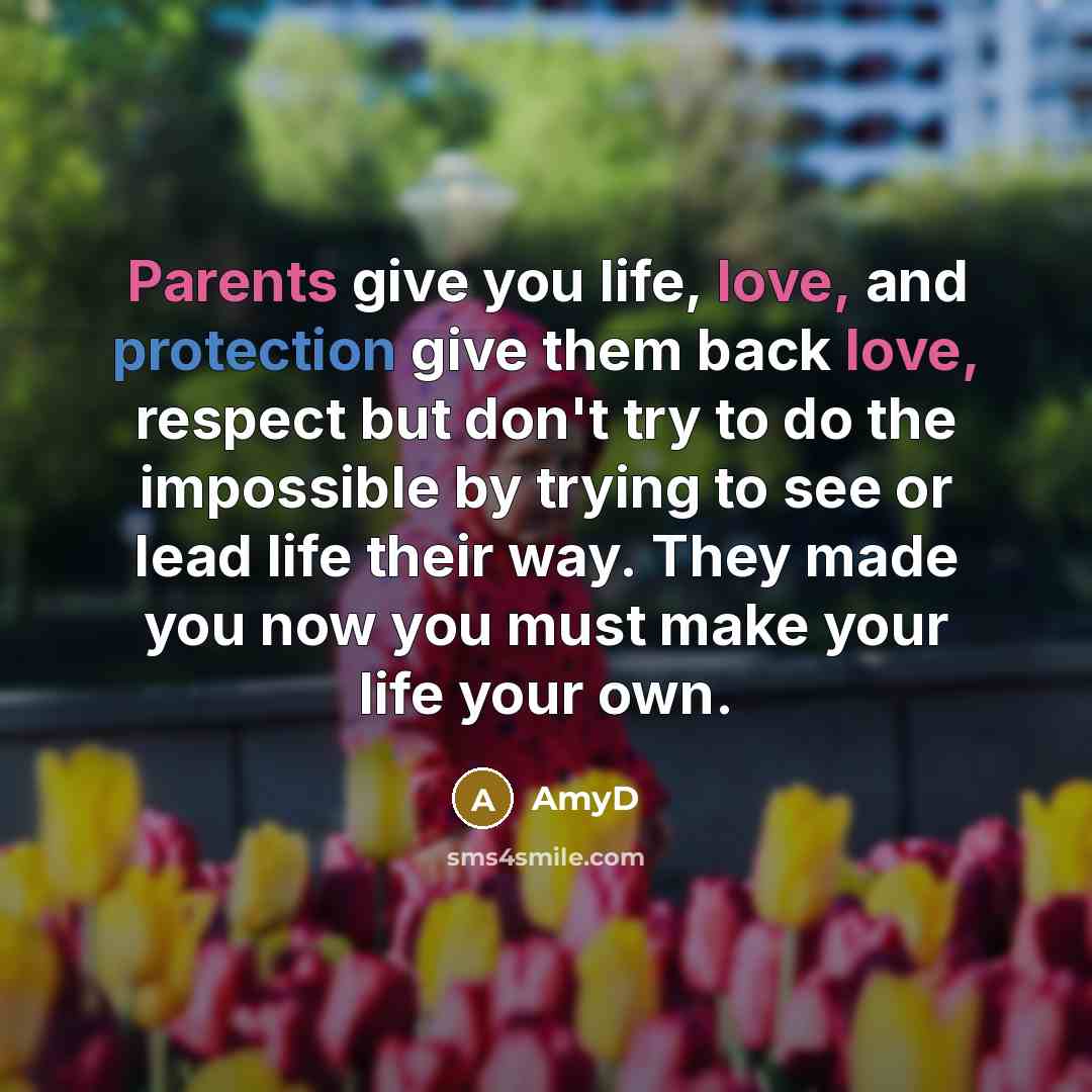 “Parents give you life, love, and protection give them back love, respect but don't try to do the impossible by trying to see or lead life their way. They made you now you must make your life your own.” quote by AmyD