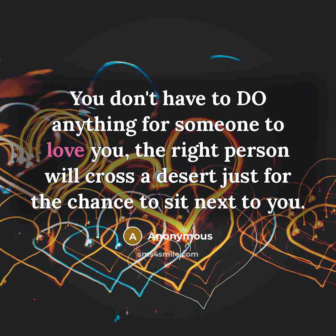 “You don't have to DO anything for someone to love you, the right person will cross a desert just for the chance to sit next to you.” quote by Anonymous