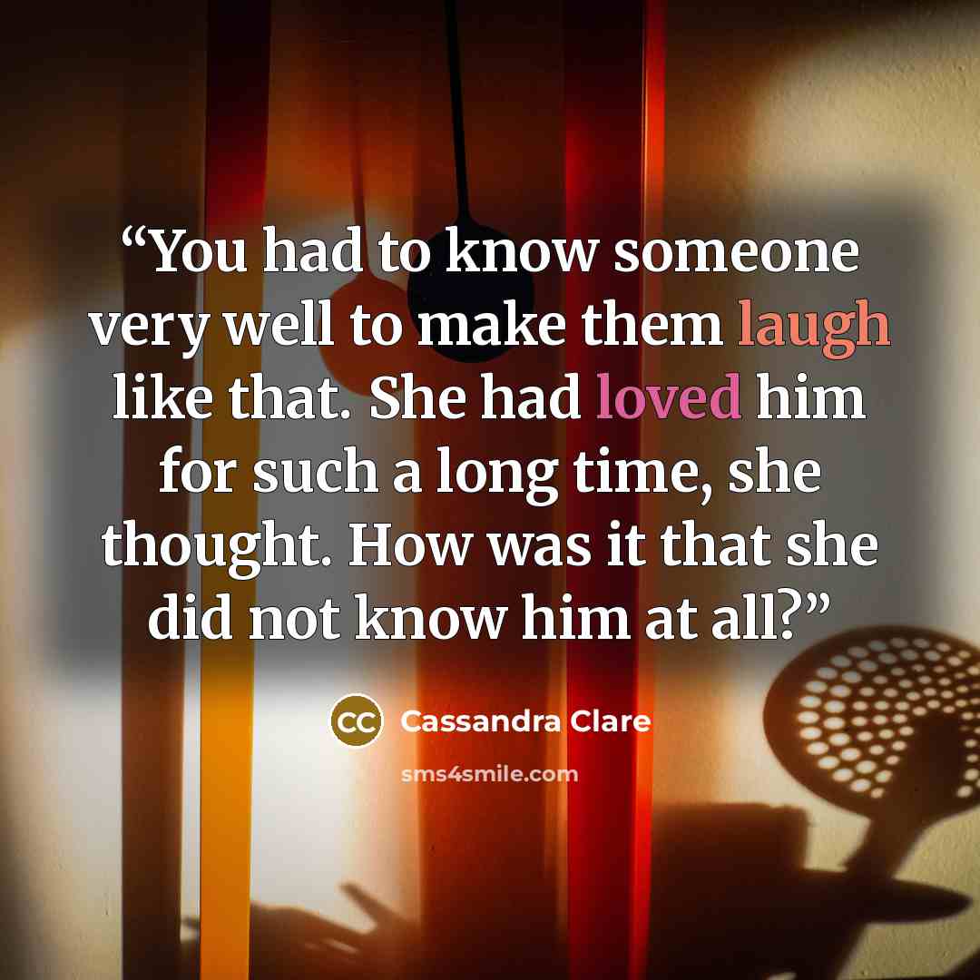 “You had to know someone very well to make them laugh like that. She had loved him for such a long time, she thought. How was it that she did not know him at all?” quote by Cassandra Clare