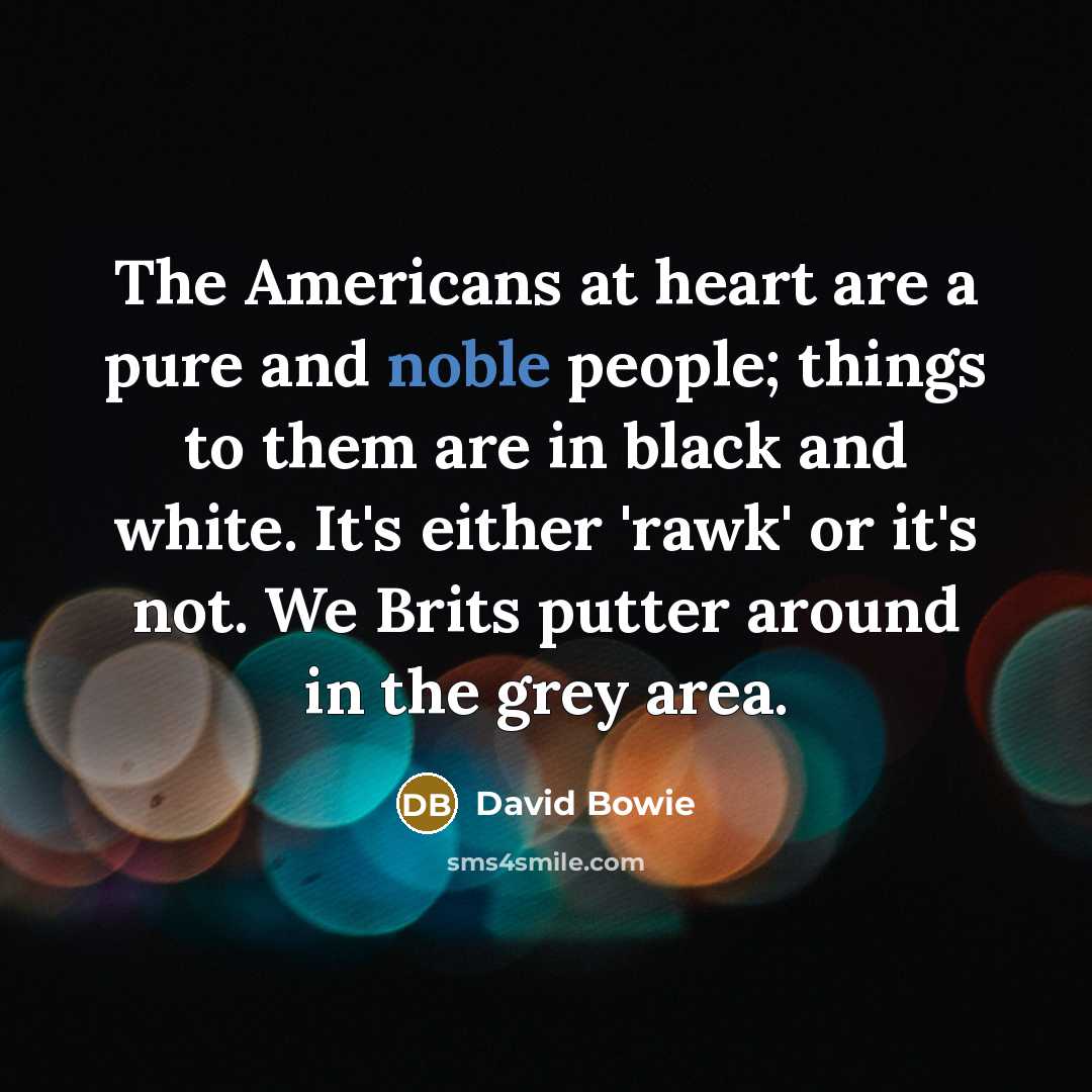 “The Americans at heart are a pure and noble people; things to them are in black and white. It's either 'rawk' or it's not. We Brits putter around in the grey area.” quote by David Bowie