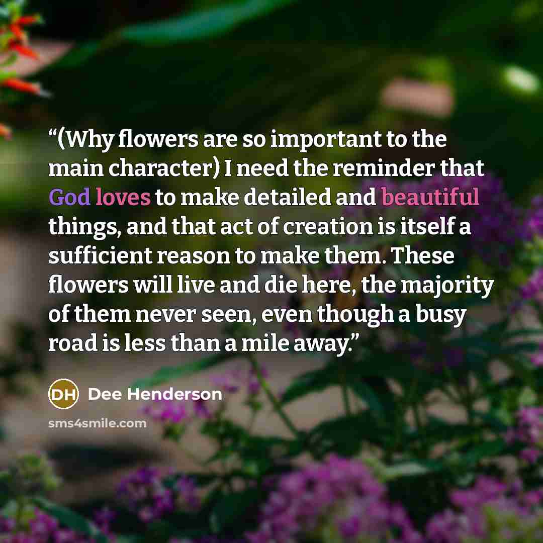 “(Why flowers are so important to the main character) I need the reminder that God loves to make detailed and beautiful things, and that act of creation is itself a sufficient reason to make them. These flowers will live and die here, the majority of them never seen, even though a busy road is less…” quote by dee henderson