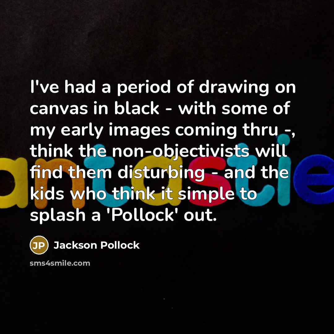“I've had a period of drawing on canvas in black - with some of my early images coming thru -, think the non-objectivists will find them disturbing - and the kids who think it simple to splash a 'Pollock' out.” quote by Jackson Pollock
