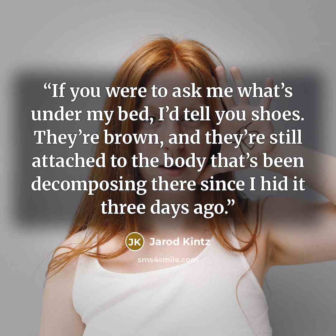 “If you were to ask me what’s under my bed, I’d tell you shoes. They’re brown, and they’re still attached to the body that’s been decomposing there since I hid it three days ago.” quote by Jarod Kintz