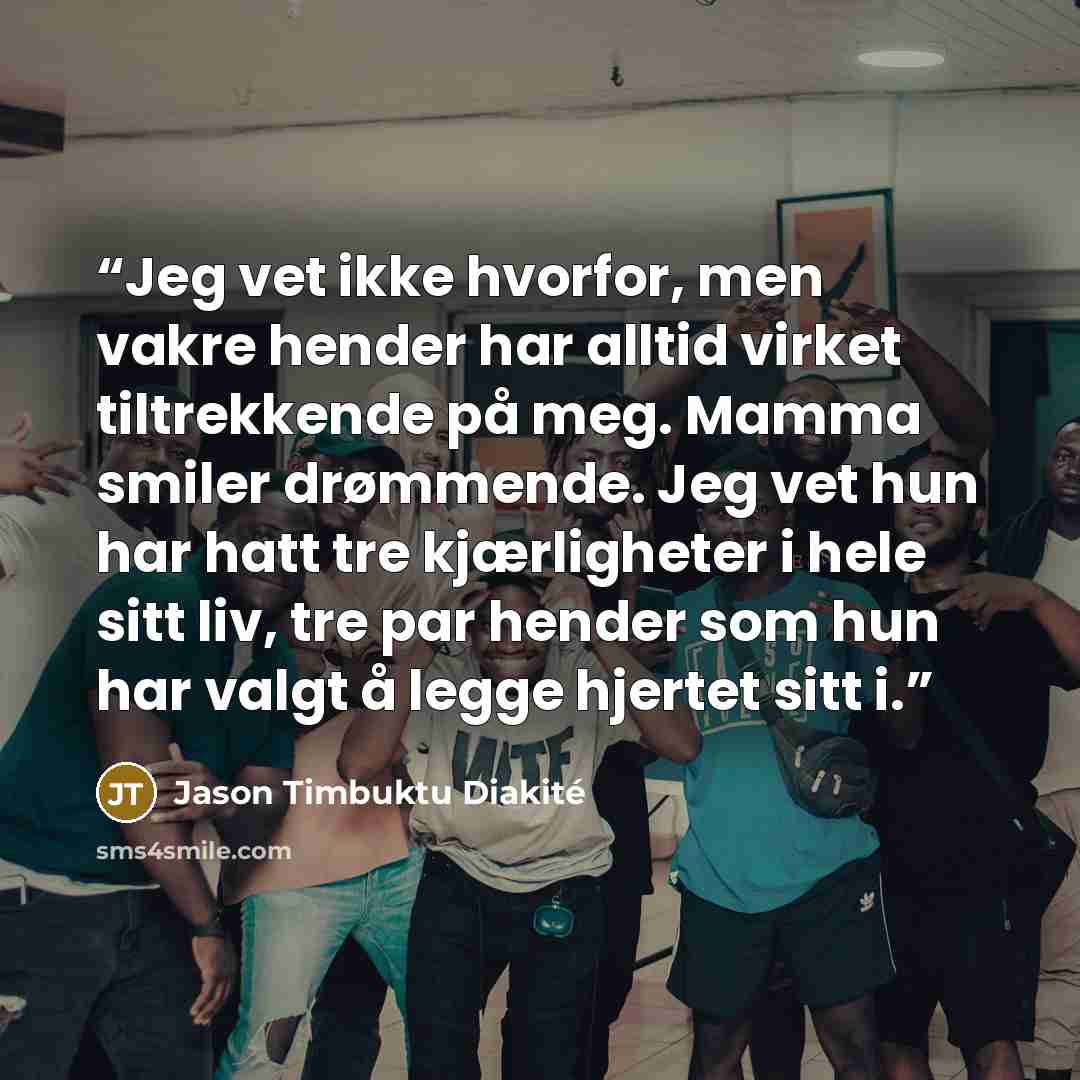 “Jeg vet ikke hvorfor, men vakre hender har alltid virket tiltrekkende på meg. Mamma smiler drømmende. Jeg vet hun har hatt tre kjærligheter i hele sitt liv, tre par hender som hun har valgt å legge hjertet sitt i.” quote by Jason Timbuktu Diakité