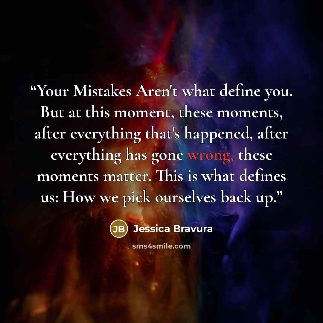 “Your Mistakes Aren't what define you. But at this moment, these moments, after everything that's happened, after everything has gone wrong, these moments matter. This is what defines us: How we pick ourselves back up.” quote by Jessica Bravura