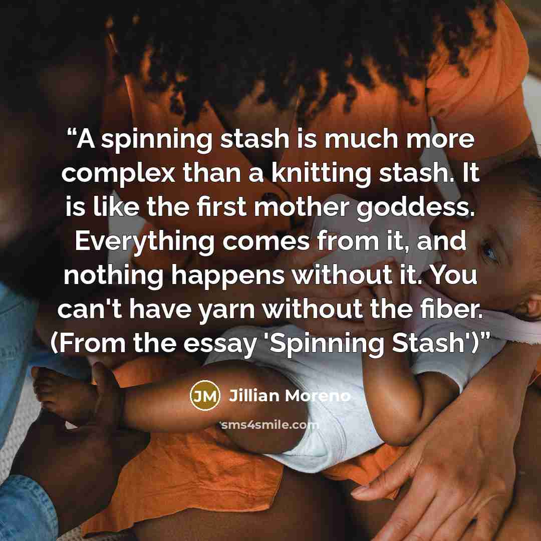 “A spinning stash is much more complex than a knitting stash. It is like the first mother goddess. Everything comes from it, and nothing happens without it. You can't have yarn without the fiber. (From the essay 'Spinning Stash')” quote by Jillian Moreno