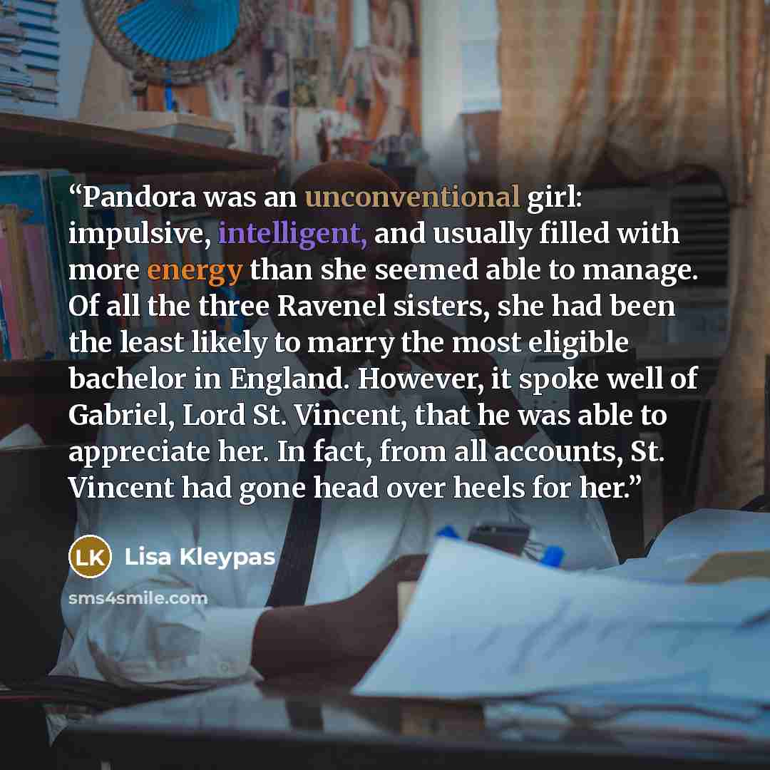 “Pandora was an unconventional girl: impulsive, intelligent, and usually filled with more energy than she seemed able to manage. Of all the three Ravenel sisters, she had been the least likely to marry the most eligible bachelor in England. However, it spoke well of Gabriel, Lord St. Vincent, that…” quote by Lisa Kleypas