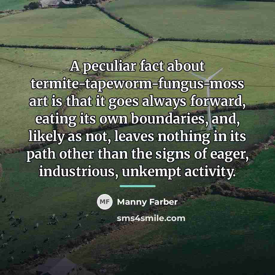 “A peculiar fact about termite-tapeworm-fungus-moss art is that it goes…” quote by Manny Farber
