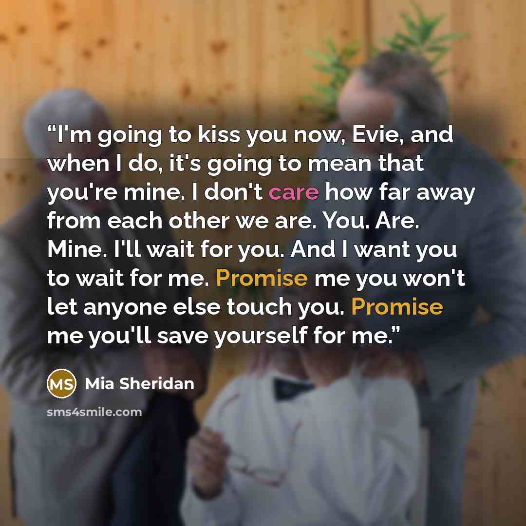 “I'm going to kiss you now, Evie, and when I do, it's going to mean that you're mine. I don't care how far away from each other we are. You. Are. Mine. I'll wait for you. And I want you to wait for me. Promise me you won't let anyone else touch you. Promise me you'll save yourself for me.” quote by Mia Sheridan