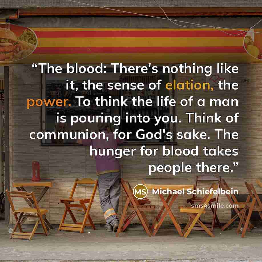 “The blood: There's nothing like it, the sense of elation, the power. To think the life of a man is pouring into you. Think of communion, for God's sake. The hunger for blood takes people there.” quote by Michael Schiefelbein