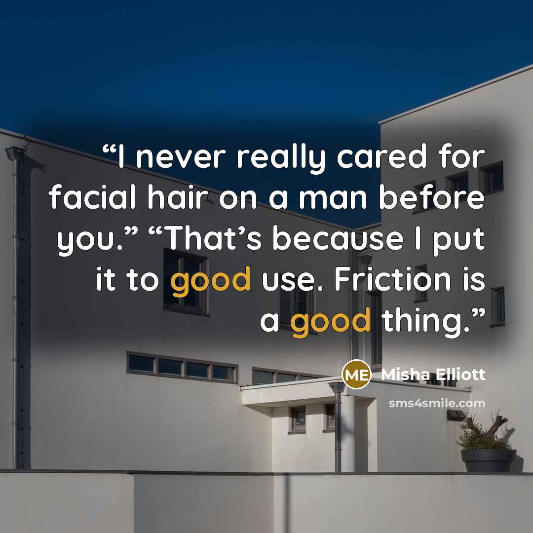 “I never really cared for facial hair on a man before you.” “That’s because I put it to good use. Friction is a good thing.” quote by Misha Elliott