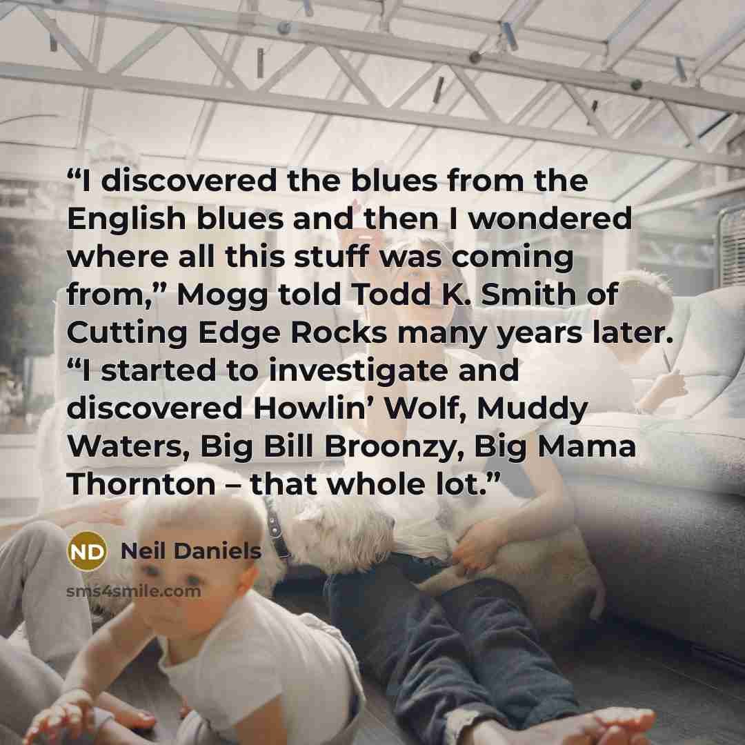 “I discovered the blues from the English blues and then I wondered where all this stuff was coming from,” Mogg told Todd K. Smith of Cutting Edge Rocks many years later. “I started to investigate and discovered Howlin’ Wolf, Muddy Waters, Big Bill Broonzy, Big Mama Thornton – that whole lot.” quote by Neil Daniels