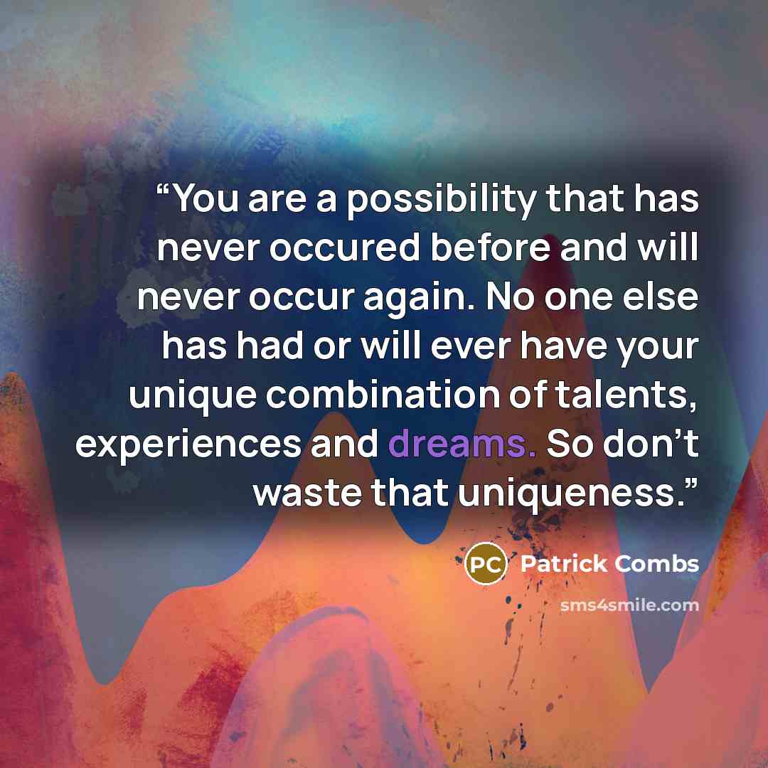 “You are a possibility that has never occured before and will never occur again. No one else has had or will ever have your unique combination of talents, experiences and dreams. So don’t waste that uniqueness.” quote by Patrick Combs