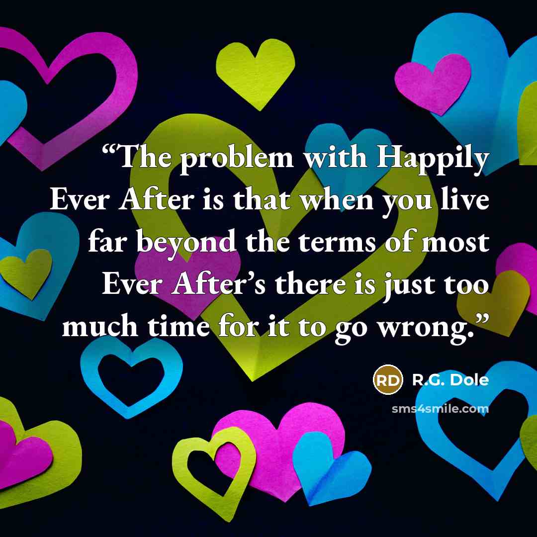 “The problem with Happily Ever After is that when you live far beyond the terms of most Ever After’s there is just too much time for it to go wrong.” quote by R.G. Dole