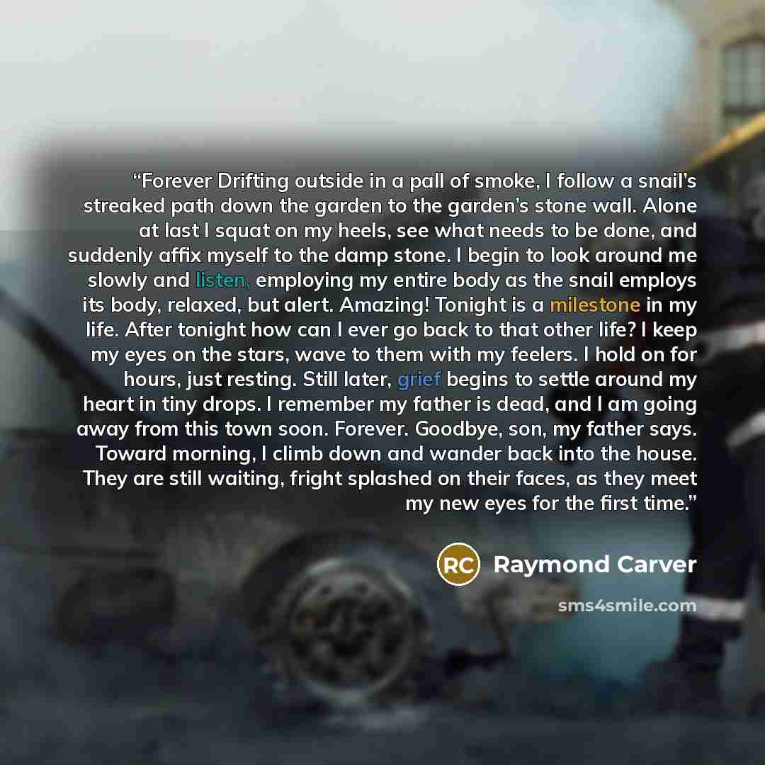 “Forever Drifting outside in a pall of smoke, I follow a snail’s streaked path down the garden to the garden’s stone wall. Alone at last I squat on my heels, see what needs to be done, and suddenly affix myself to the damp stone. I begin to look around me slowly and listen, employing my entire body…” quote by Raymond Carver