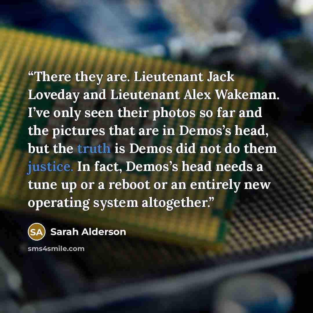 “There they are. Lieutenant Jack Loveday and Lieutenant Alex Wakeman. I’ve only seen their photos so far and the pictures that are in Demos’s head, but the truth is Demos did not do them justice. In fact, Demos’s head needs a tune up or a reboot or an entirely new operating system altogether.” quote by Sarah Alderson
