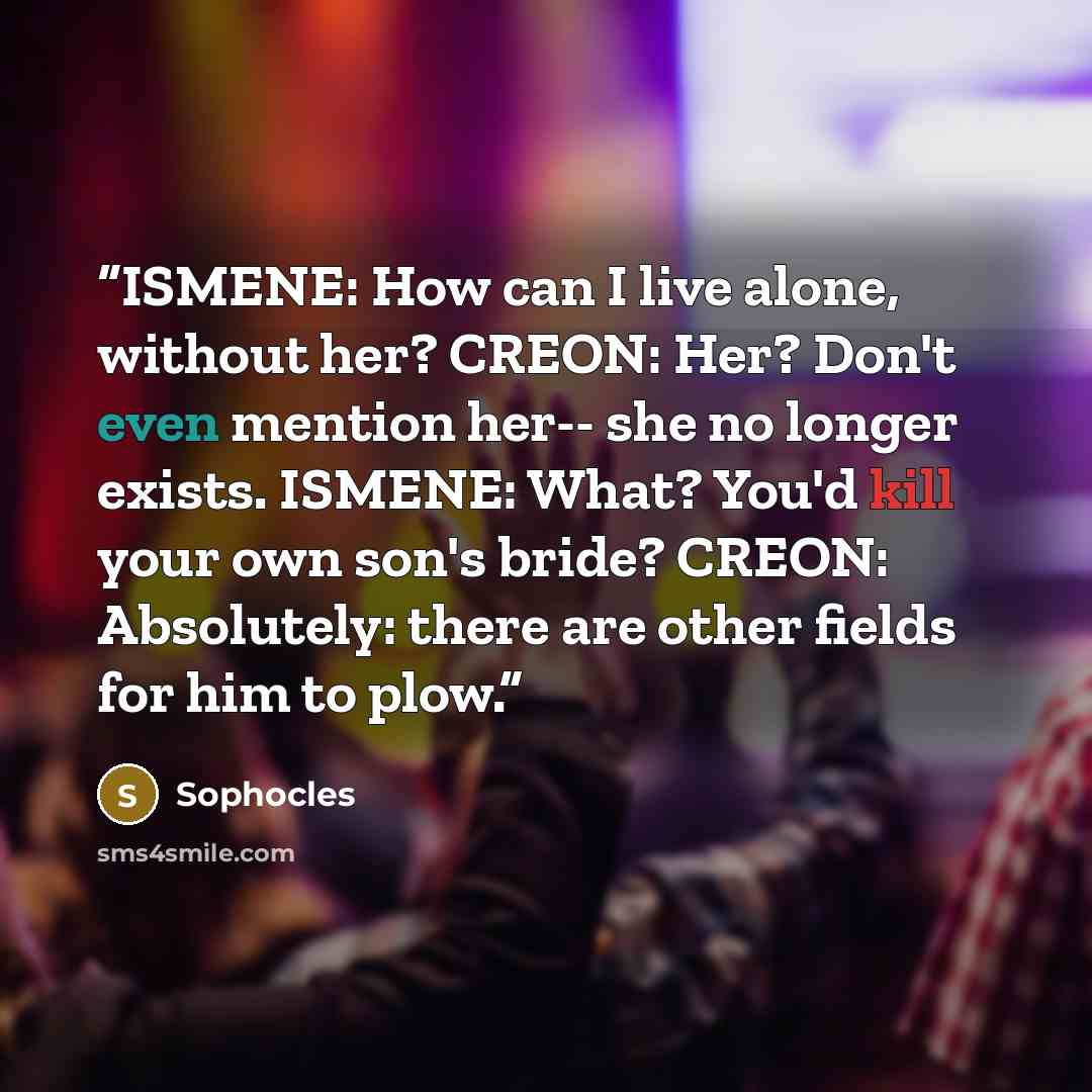 “ISMENE: How can I live alone, without her? CREON: Her? Don't even mention her-- she no longer exists. ISMENE: What? You'd kill your own son's bride? CREON: Absolutely: there are other fields for him to plow.” quote by Sophocles