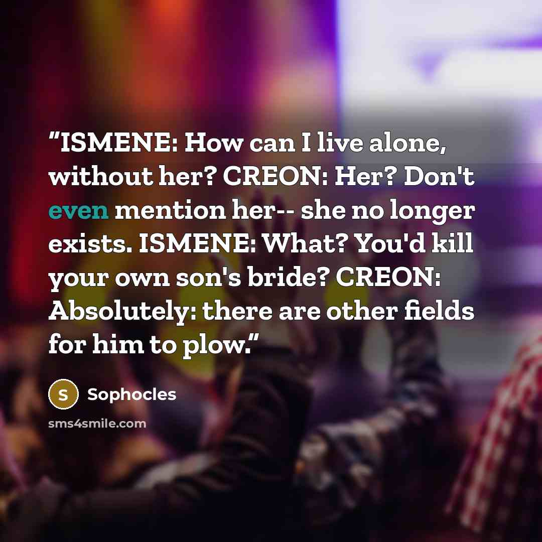 “ISMENE: How can I live alone, without her? CREON: Her? Don't even mention her-- she no longer exists. ISMENE: What? You'd kill your own son's bride? CREON: Absolutely: there are other fields for him to plow.” quote by Sophocles