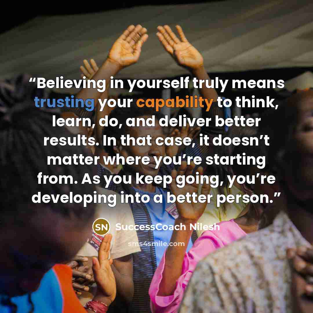 “Believing in yourself truly means trusting your capability to think, learn, do, and deliver better results. In that case, it doesn’t matter where you’re starting from. As you keep going, you’re developing into a better person.” quote by SuccessCoach Nilesh