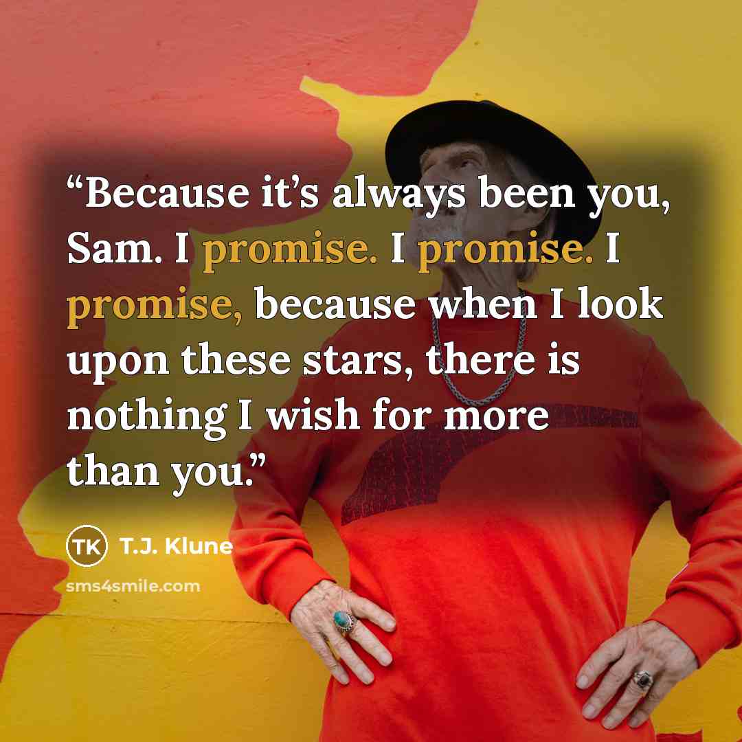 “Because it’s always been you, Sam. I promise. I promise. I promise, because when I look upon these stars, there is nothing I wish for more than you.” quote by T.J. Klune