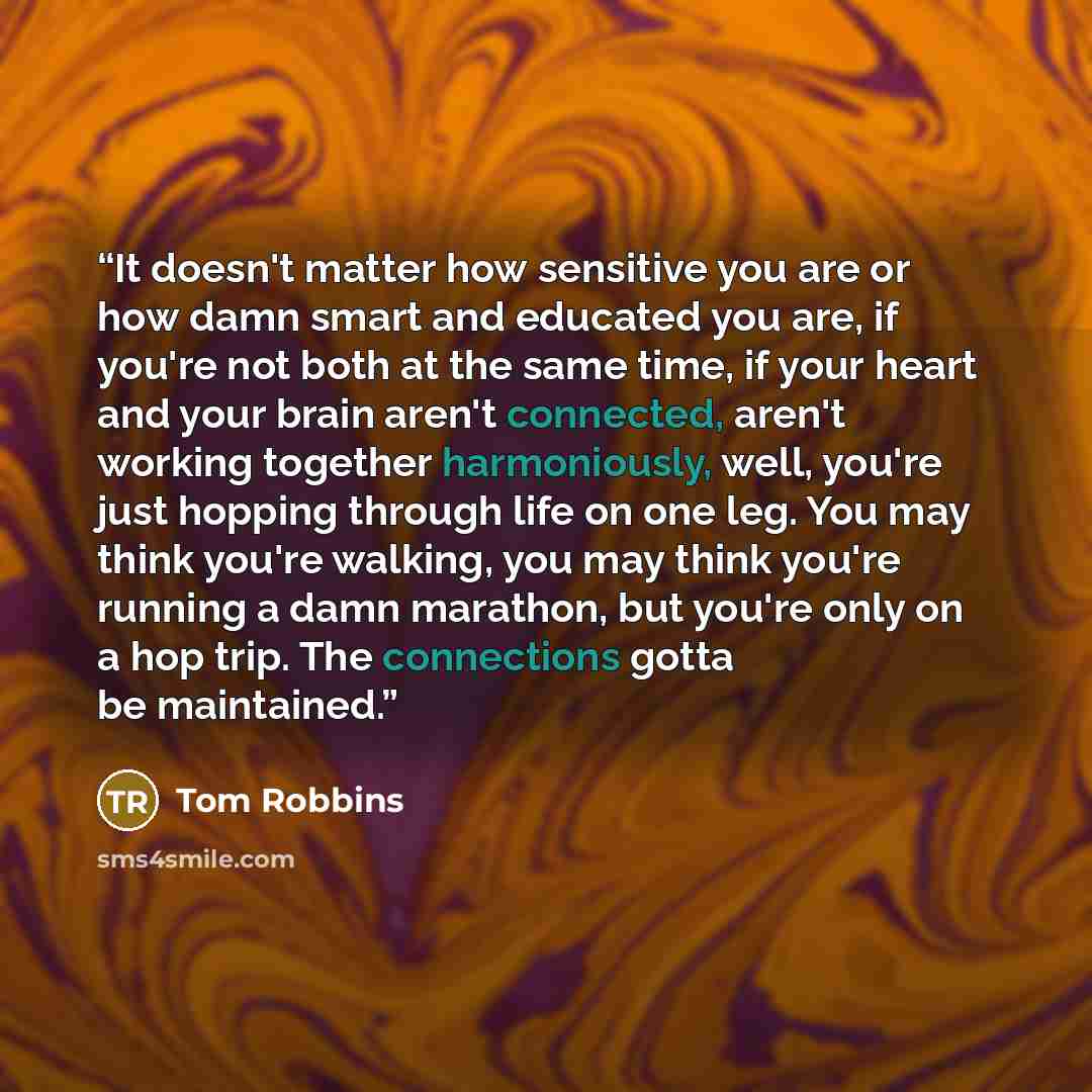 “It doesn't matter how sensitive you are or how damn smart and educated you are, if you're not both at the same time, if your heart and your brain aren't connected, aren't working together harmoniously, well, you're just hopping through life on one leg. You may think you're walking, you may think…” quote by Tom Robbins