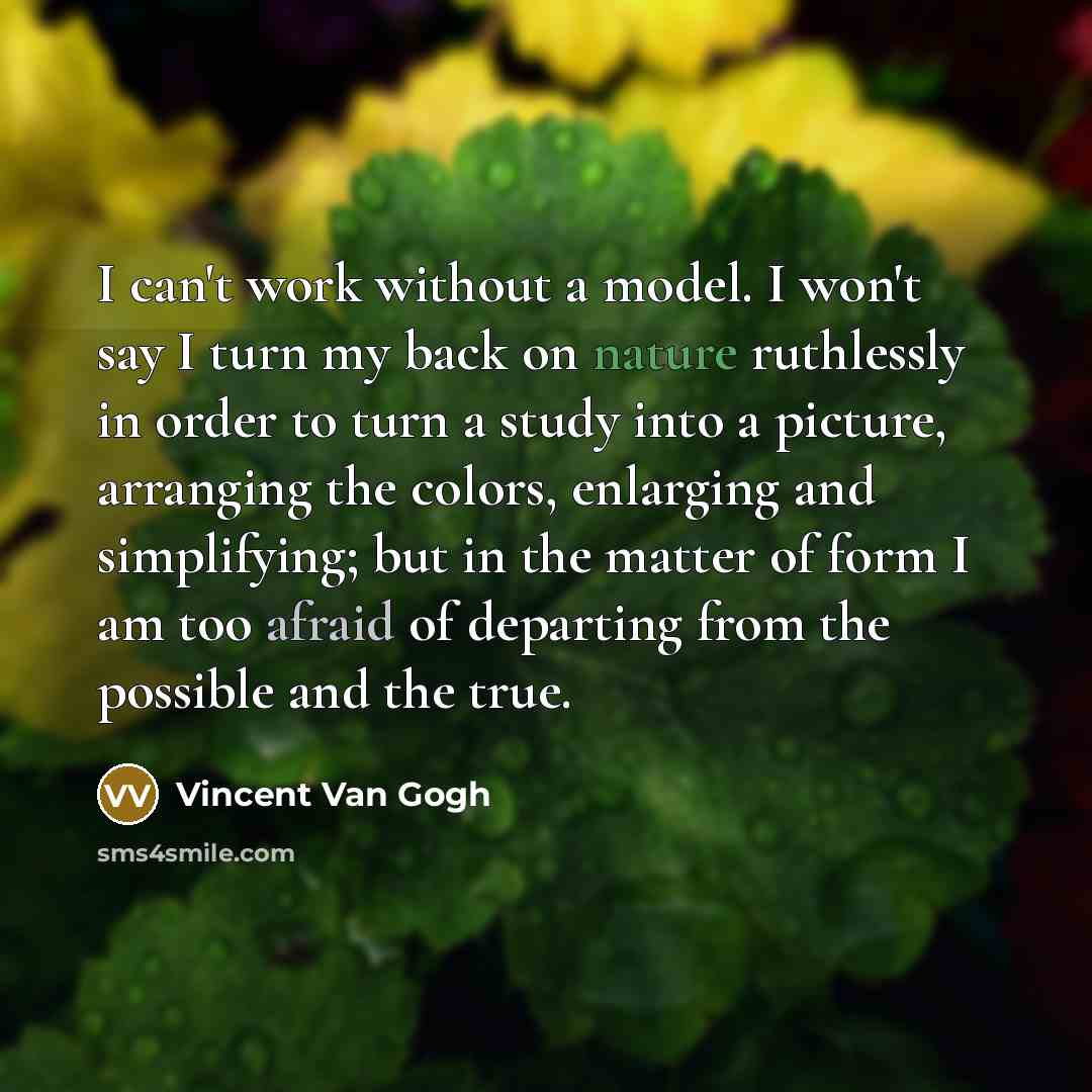“I can't work without a model. I won't say I turn my back on nature ruthlessly in order to turn a study into a picture, arranging the colors, enlarging and simplifying; but in the matter of form I am too afraid of departing from the possible and the true.” quote by Vincent Van Gogh