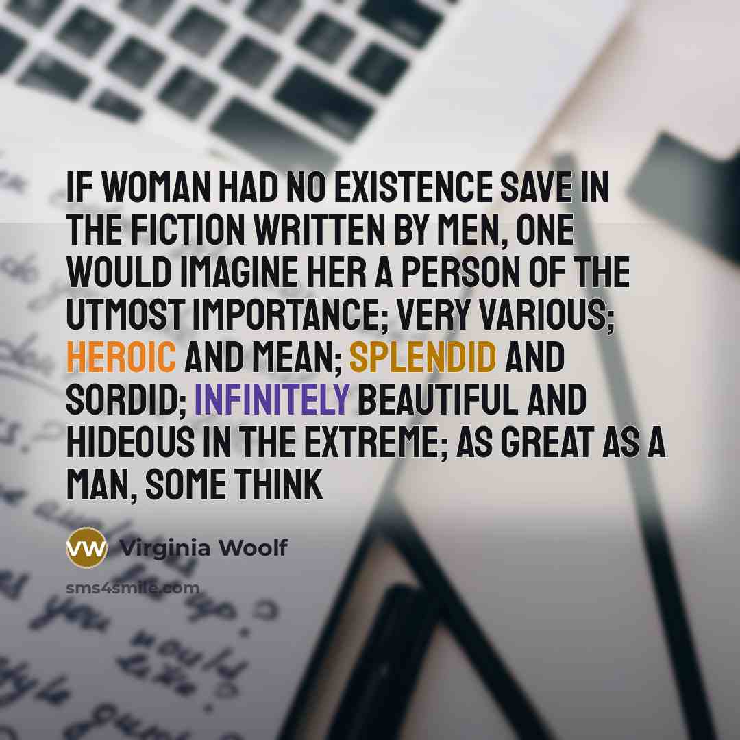 “If woman had no existence save in the fiction written by men, one would imagine her a person of the utmost importance; very various; heroic and mean; splendid and sordid; infinitely beautiful and hideous in the extreme; as great as a man, some think” quote by Virginia Woolf