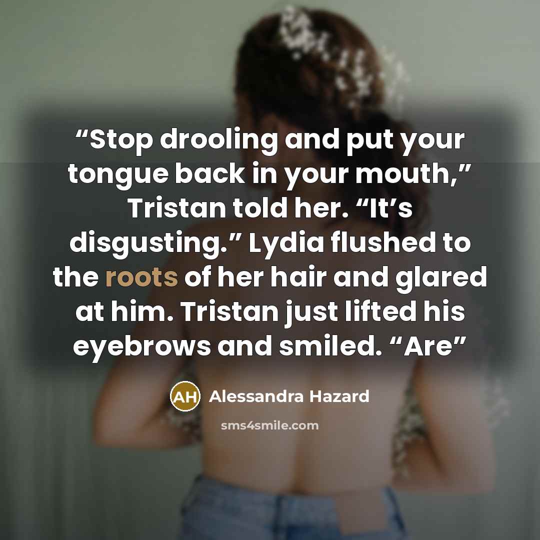 “Stop drooling and put your tongue back in your mouth,” Tristan told her. “It’s disgusting.” Lydia flushed to the roots of her hair and glared at him. Tristan just lifted his eyebrows and smiled. “Are” quote by Alessandra Hazard